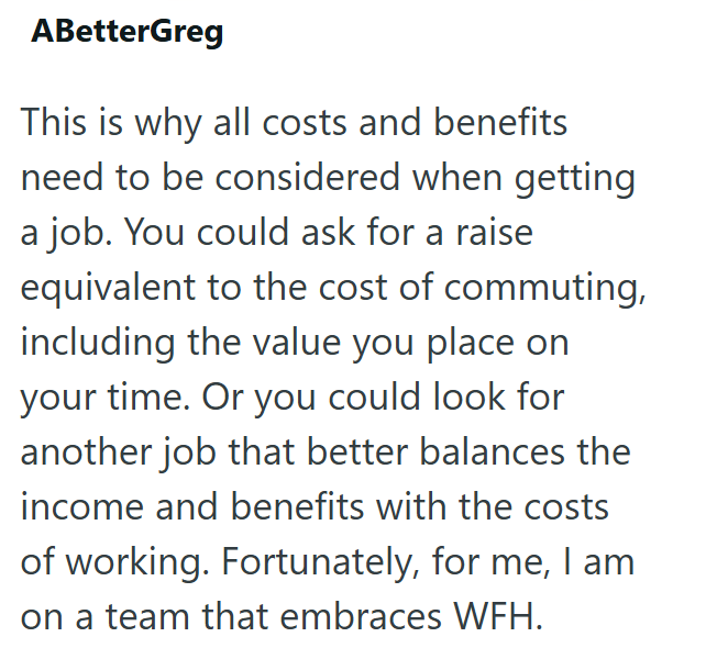 ABetterGreg This is why all costs and benefits need to be considered when getting a job. You could ask for a raise equivalent to the cost of commuting, including the value you place on your time. Or you could look for another job that better balances the income and benefits with the costs of working. Fortunately, for me, I am on a team that embraces WFH.