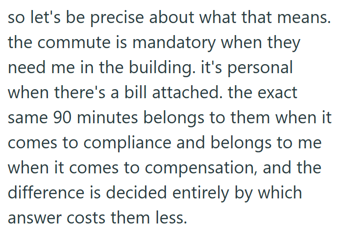 so let's be precise about what that means. the commute is mandatory when they need me in the building. it's personal when there's a bill attached. the exact same 90 minutes belongs to them when it comes to compliance and belongs to me when it comes to compensation, and the difference is decided entirely by which answer costs them less.