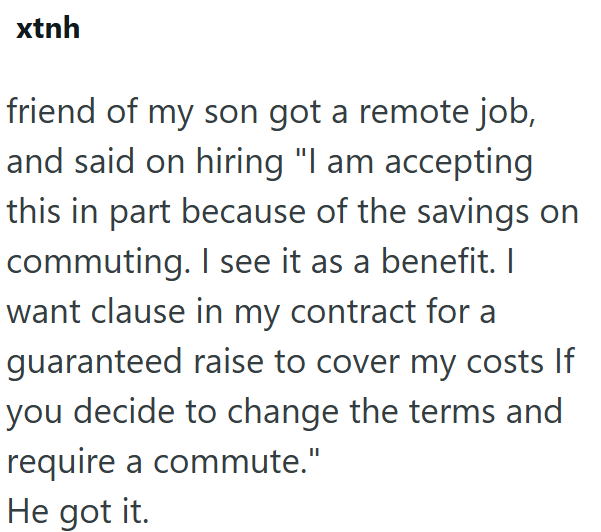 xtnh friend of my son got a remote job, and said on hiring "I am accepting this in part because of the savings on commuting. I see it as a benefit. I want clause in my contract for a guaranteed raise to cover my costs If you decide to change the terms and require a commute." He got it.
