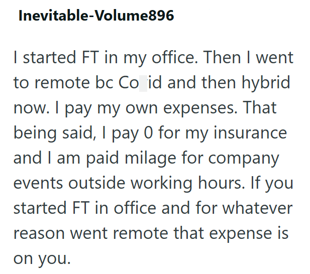 Inevitable-Volume896 I started FT in my office. Then I went to remote bc Co id and then hybrid now. I pay my own expenses. That being said, I pay 0 for my insurance and I am paid milage for company events outside working hours. If you started FT in office and for whatever reason went remote that expense is on you.