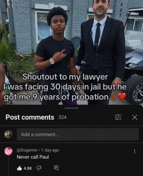 Shoutout to my lawyer I was facing 30 days in jail but he got me 9 years of probation Post comments 324 Add a comment... @Dogemin 1 day ago Never call Paul 4.8K E