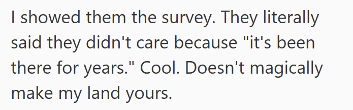 I showed them the survey. They literally said they didn't care because "it's been there for years." Cool. Doesn't magically make my land yours.