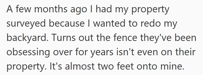A few months ago I had my property surveyed because I wanted to redo my backyard. Turns out the fence they've been obsessing over for years isn't even on their property. It's almost two feet onto mine.