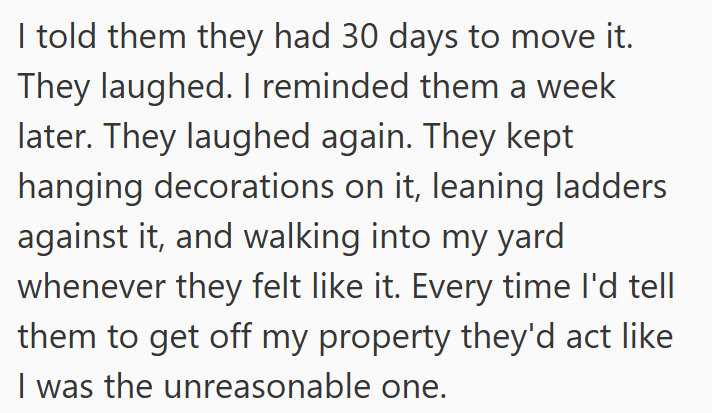 I told them they had 30 days to move it. They laughed. I reminded them a week later. They laughed again. They kept hanging decorations on it, leaning ladders against it, and walking into my yard whenever they felt like it. Every time I'd tell them to get off my property they'd act like I was the unreasonable one.