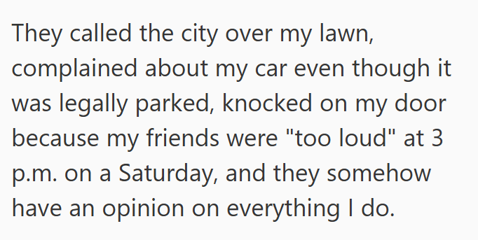 They called the city over my lawn, complained about my car even though it was legally parked, knocked on my door because my friends were "too loud" at 3 p.m. on a Saturday, and they somehow have an opinion on everything I do.