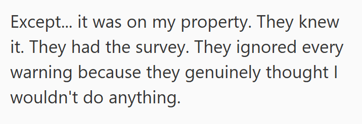 Except... it was on my property. They knew it. They had the survey. They ignored every warning because they genuinely thought I wouldn't do anything.