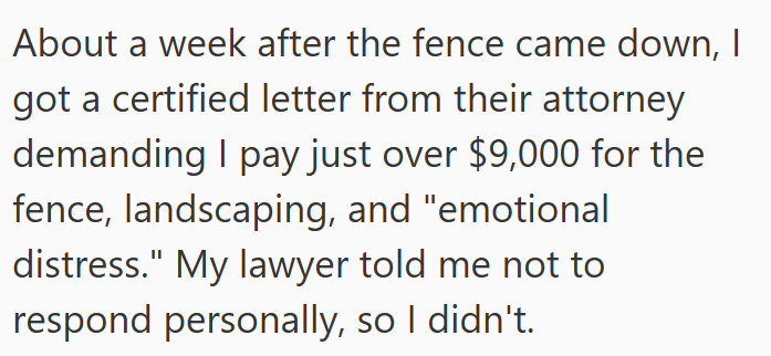 About a week after the fence came down, I got a certified letter from their attorney demanding I pay just over $9,000 for the fence, landscaping, and "emotional distress." My lawyer told me not to respond personally, so I didn't.
