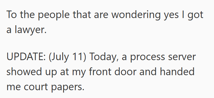 To the people that are wondering yes I got a lawyer. UPDATE: (July 11) Today, a process server showed up at my front door and handed me court papers.