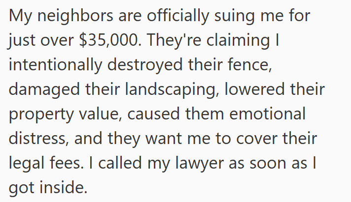 My neighbors are officially suing me for just over $35,000. They're claiming I intentionally destroyed their fence, damaged their landscaping, lowered their property value, caused them emotional distress, and they want me to cover their legal fees. I called my lawyer as soon as I got inside.