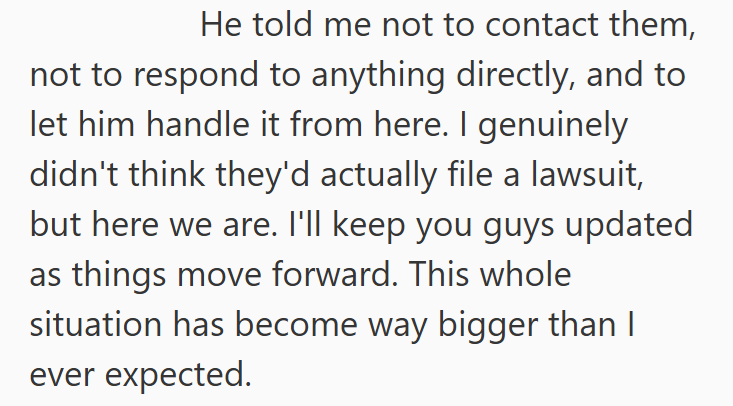 He told me not to contact them, not to respond to anything directly, and to let him handle it from here. I genuinely didn't think they'd actually file a lawsuit, but here we are. I'll keep you guys updated as things move forward. This whole situation has become way bigger than I ever expected.