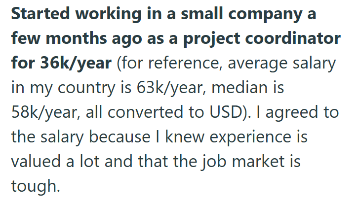 Started working in a small company a few months ago as a project coordinator for 36k/year (for reference, average salary in my country is 63k/year, median is 58k/year, all converted to USD). I agreed to the salary because I knew experience is valued a lot and that the job market is tough.