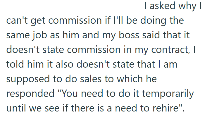 I asked why I can't get commission if I'll be doing the same job as him and my boss said that it doesn't state commission in my contract, I told him it also doesn't state that I am supposed to do sales to which he responded "You need to do it temporarily until we see if there is a need to rehire".