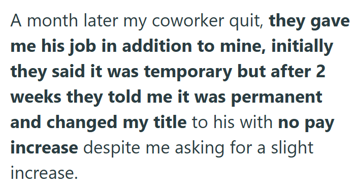 A month later my coworker quit, they gave me his job in addition to mine, initially they said it was temporary but after 2 weeks they told me it was permanent and changed my title to his with no pay increase despite me asking for a slight increase.