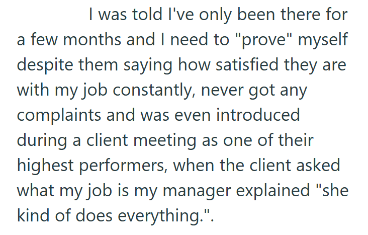 I was told I've only been there for a few months and I need to "prove" myself despite them saying how satisfied they are with my job constantly, never got any complaints and was even introduced during a client meeting as one of their highest performers, when the client asked what my job is my manager explained "she kind of does everything.".