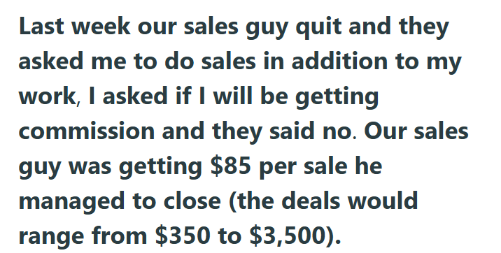 Last week our sales guy quit and they asked me to do sales in addition to my work, I asked if I will be getting commission and they said no. Our sales guy was getting $85 per sale he managed to close (the deals would range from $350 to $3,500).