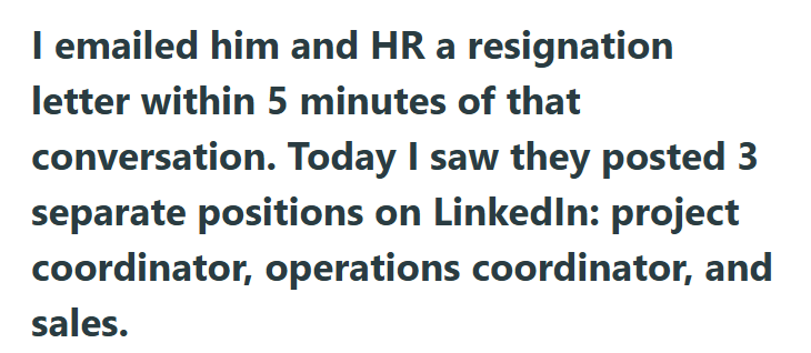 I emailed him and HR a resignation letter within 5 minutes of that conversation. Today I saw they posted 3 separate positions on LinkedIn: project coordinator, operations coordinator, and sales.