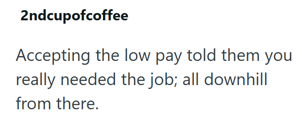 2ndcupofcoffee Accepting the low pay told them you really needed the job; all downhill from there.