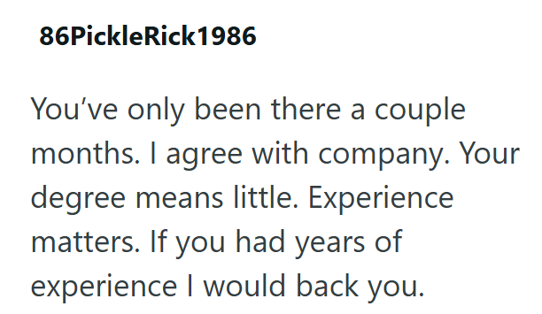 86Pickle Rick1986 You've only been there a couple months. I agree with company. Your degree means little. Experience matters. If you had years of experience I would back you.