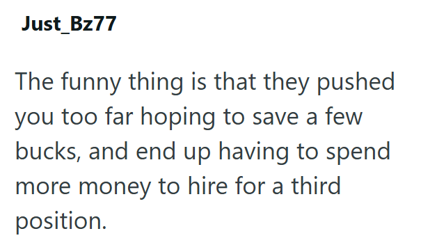 Just_Bz77 The funny thing is that they pushed you too far hoping to save a few bucks, and end up having to spend more money to hire for a third position.