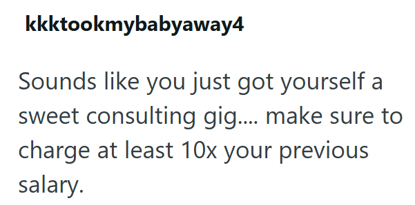 kkktookmybabyaway4 Sounds like you just got yourself a sweet consulting gig.... make sure to charge at least 10x your previous salary.