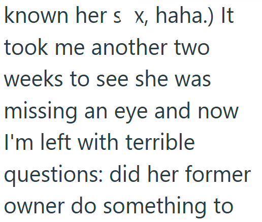 known her s x, haha.) It took me another two weeks to see she was missing an eye and now I'm left with terrible questions: did her former owner do something to