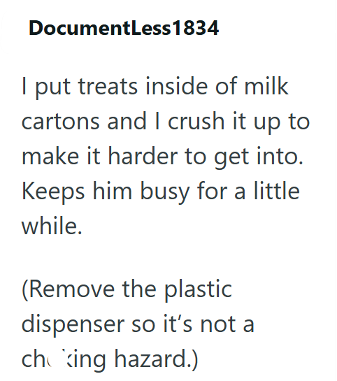 DocumentLess 1834 I put treats inside of milk cartons and I crush it up to make it harder to get into. Keeps him busy for a little while. (Remove the plastic dispenser so it's not a choking hazard.)