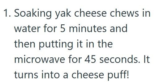 1. Soaking yak cheese chews in water for 5 minutes and then putting it in the microwave for 45 seconds. It turns into a cheese puff!