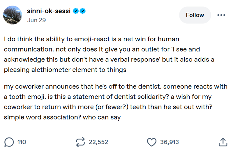 sinni-ok-sessi Jun 29 Follow I do think the ability to emoji-react is a net win for human communication. not only does it give you an outlet for 'I see and acknowledge this but don't have a verbal response' but it also adds a pleasing alethiometer element to things my coworker announces that he's off to the dentist. someone reacts with a tooth emoji. is this a statement of dentist solidarity? a wish for my coworker to return with more (or fewer?) teeth than he set out with? simple word associati