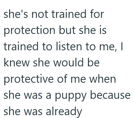 she's not trained for protection but she is trained to listen to me, I knew she would be protective of me when she was a puppy because she was already