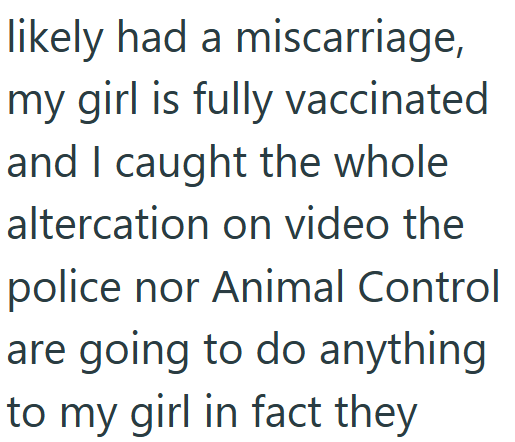 likely had a miscarriage, my girl is fully vaccinated and I caught the whole altercation on video the police nor Animal Control are going to do anything to my girl in fact they
