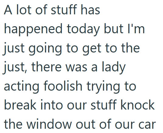 A lot of stuff has happened today but I'm just going to get to the just, there was a lady acting foolish trying to break into our stuff knock the window out of our car