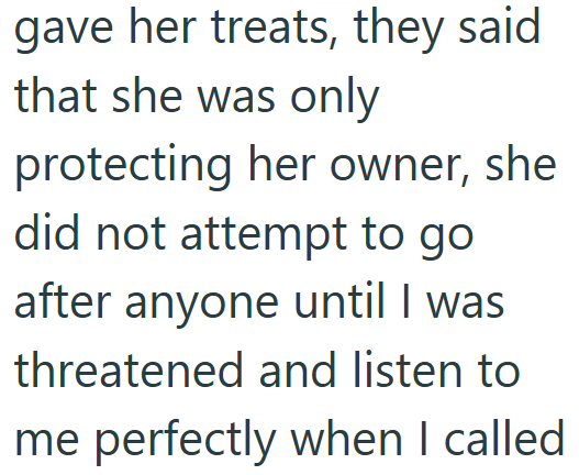 gave her treats, they said that she was only protecting her owner, she did not attempt to go after anyone until I was threatened and listen to me perfectly when I called
