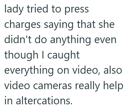 lady tried to press charges saying that she didn't do anything even though I caught everything on video, also video cameras really help in altercations.