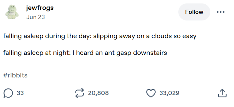 jewfrogs Jun 23 Follow falling asleep during the day: slipping away on a clouds so easy falling asleep at night: I heard an ant gasp downstairs #ribbits ☐ 33 20,808 33,029 闩