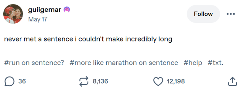 guiigemar May 17 never met a sentence i couldn't make incredibly long Follow #run on sentence? #more like marathon on sentence #help #txt. ☐ 36 8,136 12,198 ↑