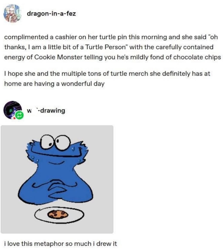 dragon-in-a-fez complimented a cashier on her turtle pin this morning and she said "oh thanks, I am a little bit of a Turtle Person" with the carefully contained energy of Cookie Monster telling you he's mildly fond of chocolate chips I hope she and the multiple tons of turtle merch she definitely has at home are having a wonderful day w-drawing i love this metaphor so much i drew it