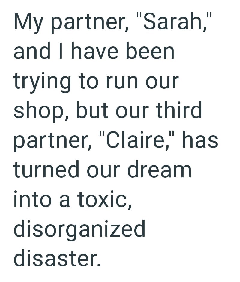My partner, "Sarah," and I have been trying to run our shop, but our third partner, "Claire," has turned our dream into a toxic, disorganized disaster.