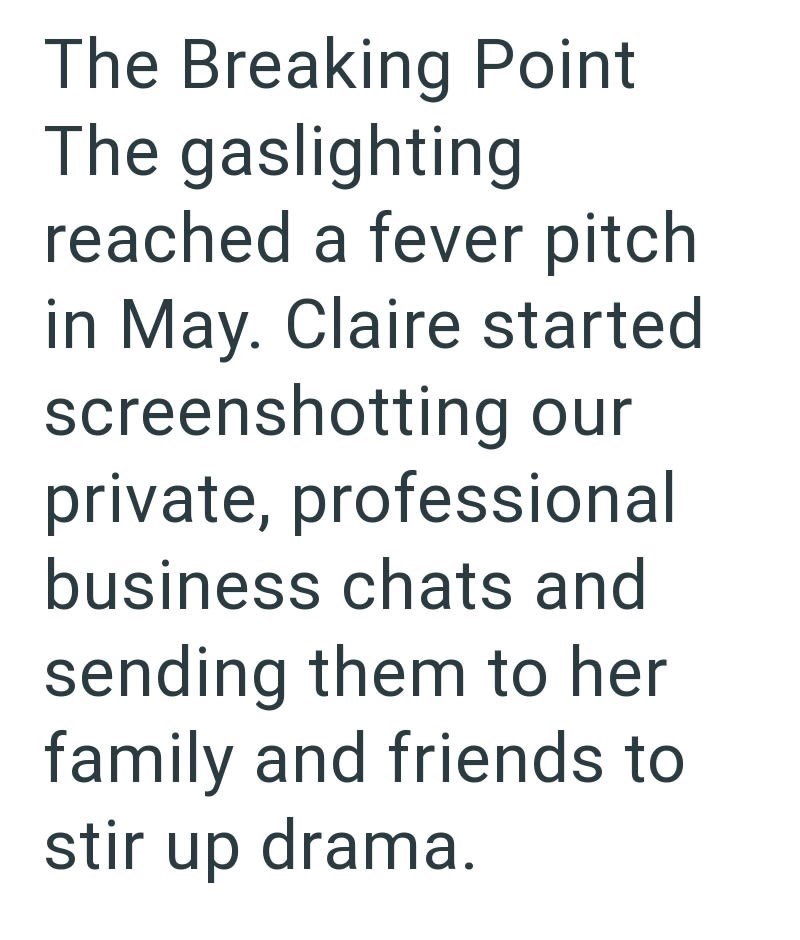 The Breaking Point The gaslighting reached a fever pitch in May. Claire started screenshotting our private, professional business chats and sending them to her family and friends to stir up drama.