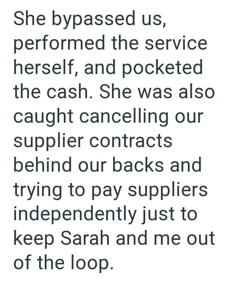 She bypassed us, performed the service herself, and pocketed the cash. She was also caught cancelling our supplier contracts behind our backs and trying to pay suppliers independently just to keep Sarah and me out of the loop.