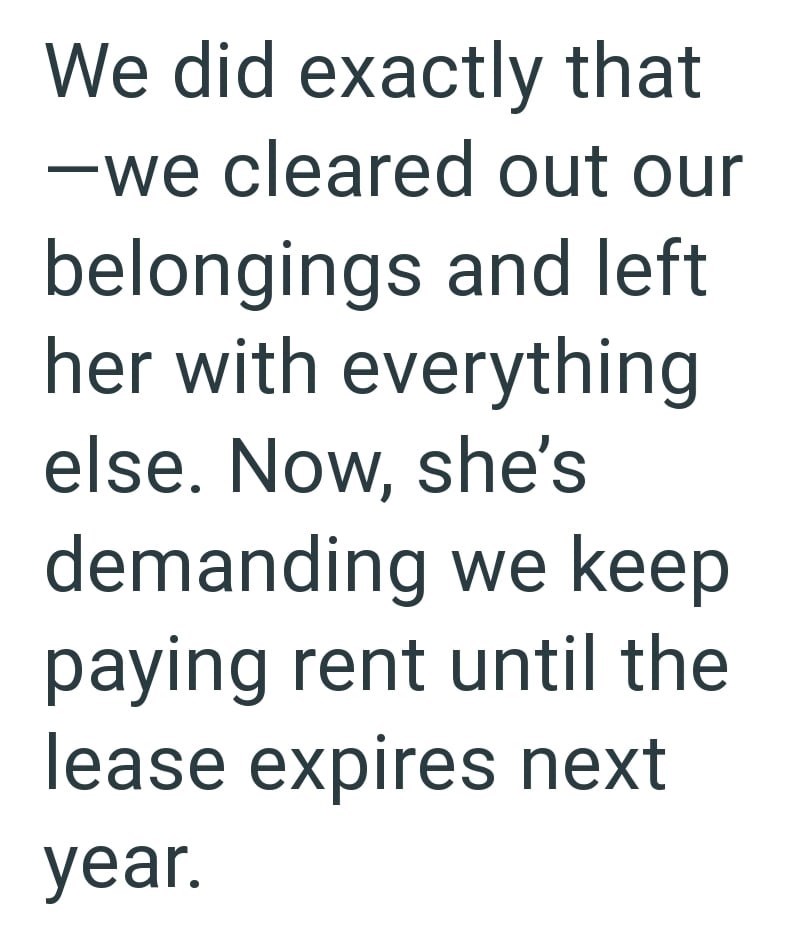 We did exactly that -we cleared out our belongings and left her with everything else. Now, she's demanding we keep paying rent until the lease expires next year.