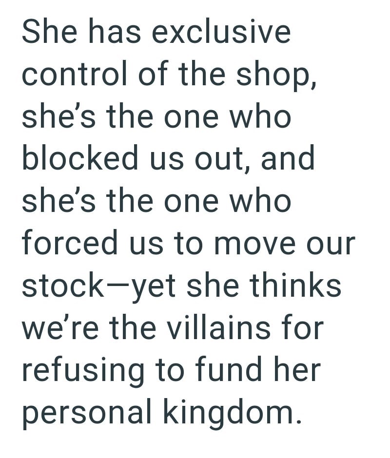 She has exclusive control of the shop, she's the one who blocked us out, and she's the one who forced us to move our stock-yet she thinks we're the villains for refusing to fund her personal kingdom.
