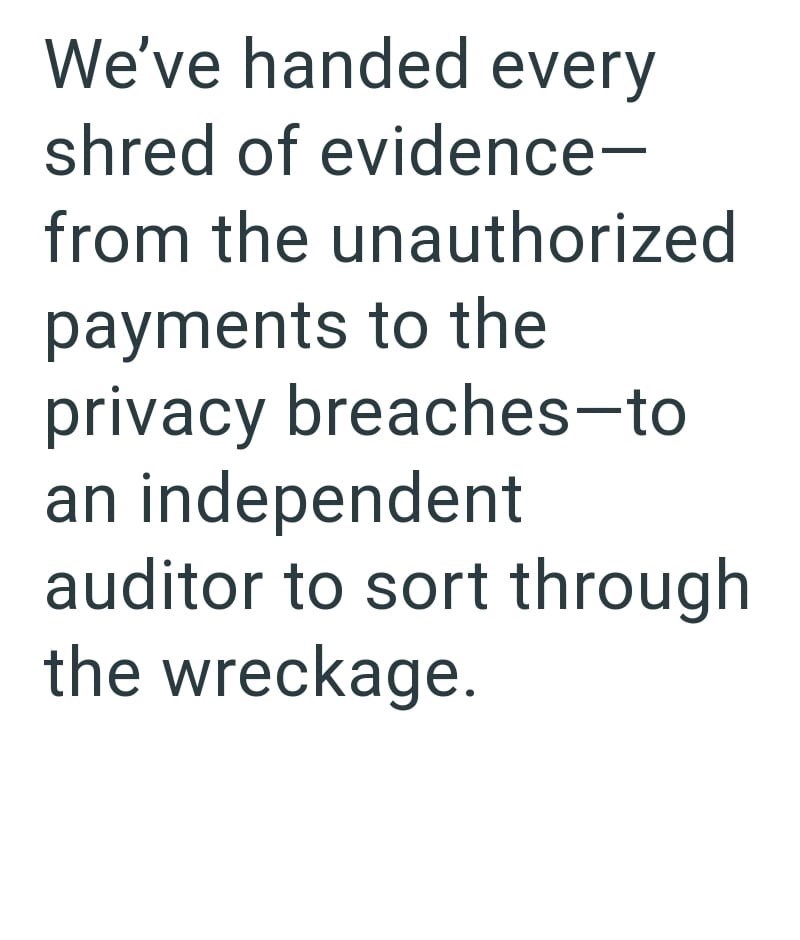 We've handed every shred of evidence- from the unauthorized payments to the privacy breaches-to an independent auditor to sort through the wreckage.
