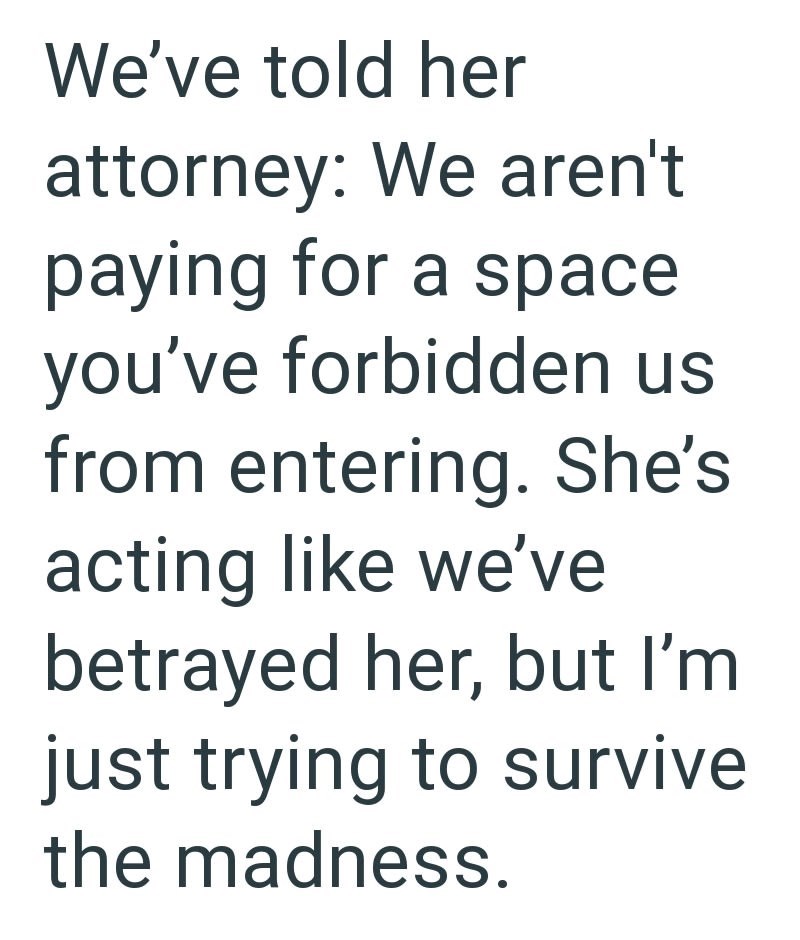 We've told her attorney: We aren't paying for a space you've forbidden us from entering. She's acting like we've betrayed her, but I'm just trying to survive the madness.