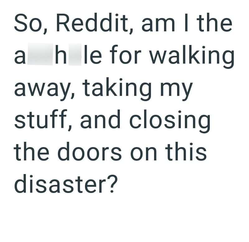 So, Reddit, am I the ah le for walking away, taking my stuff, and closing the doors on this disaster?