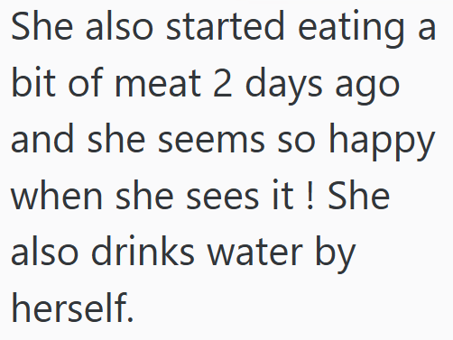 She also started eating a bit of meat 2 days ago and she seems so happy when she sees it ! She also drinks water by herself.