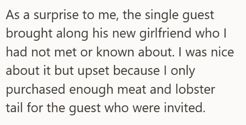 As a surprise to me, the single guest brought along his new girlfriend who I had not met or known about. I was nice about it but upset because I only purchased enough meat and lobster tail for the guest who were invited.