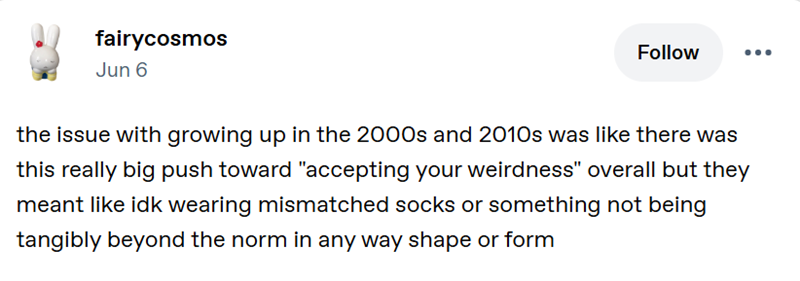 fairycosmos Jun 6 Follow the issue with growing up in the 2000s and 2010s was like there was this really big push toward "accepting your weirdness" overall but they meant like idk wearing mismatched socks or something not being tangibly beyond the norm in any way shape or form