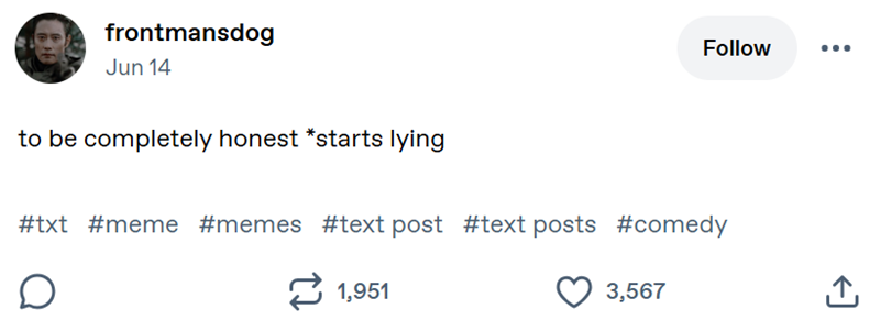 frontmansdog Jun 14 Follow to be completely honest *starts lying #txt #meme #memes #text post #text posts #comedy 1,951 3,567 ↑ <]