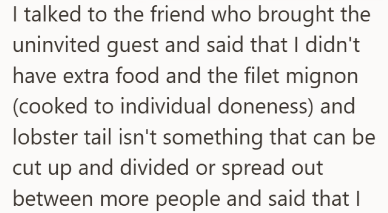 I talked to the friend who brought the uninvited guest and said that I didn't have extra food and the filet mignon (cooked to individual doneness) and lobster tail isn't something that can be cut up and divided or spread out between more people and said that I