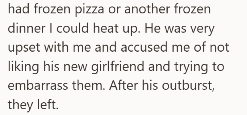 had frozen pizza or another frozen dinner I could heat up. He was very upset with me and accused me of not liking his new girlfriend and trying to embarrass them. After his outburst, they left.